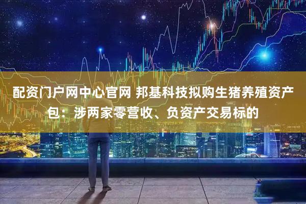 配资门户网中心官网 邦基科技拟购生猪养殖资产包：涉两家零营收、负资产交易标的