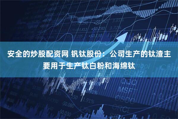 安全的炒股配资网 钒钛股份：公司生产的钛渣主要用于生产钛白粉和海绵钛