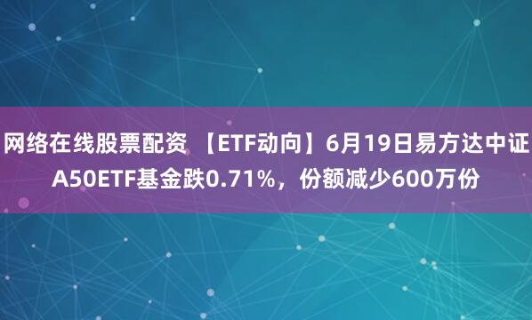 网络在线股票配资 【ETF动向】6月19日易方达中证A50ETF基金跌0.71%，份额减少600万份