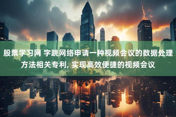 股票学习网 字跳网络申请一种视频会议的数据处理方法相关专利, 实现高效便捷的视频会议