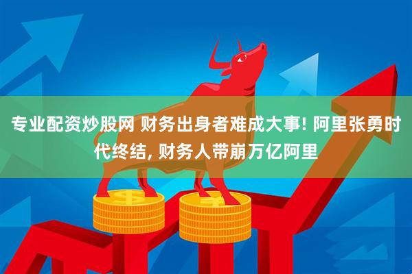 专业配资炒股网 财务出身者难成大事! 阿里张勇时代终结, 财务人带崩万亿阿里