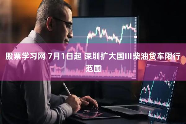 股票学习网 7月1日起 深圳扩大国Ⅲ柴油货车限行范围