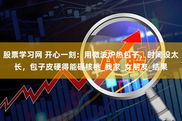 股票学习网 开心一刻：用微波炉热包子，时间设太长，包子皮硬得能砸核桃_我家_女朋友_结果