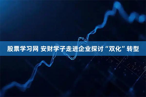 股票学习网 安财学子走进企业探讨“双化”转型