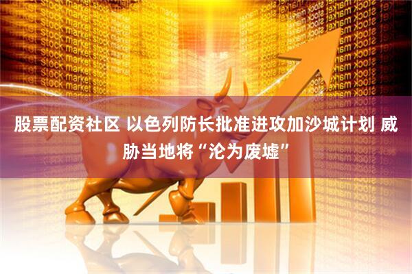 股票配资社区 以色列防长批准进攻加沙城计划 威胁当地将“沦为废墟”