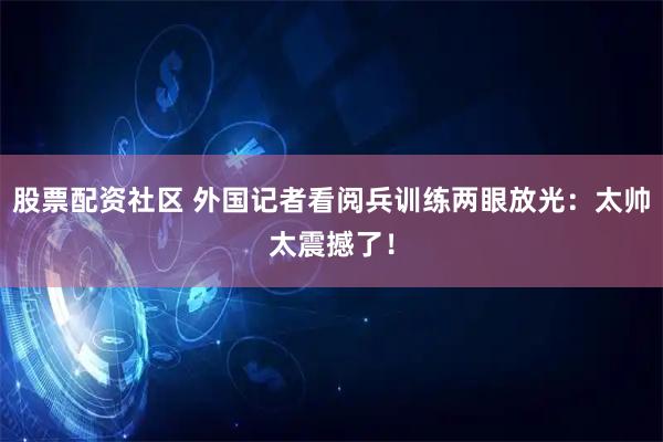 股票配资社区 外国记者看阅兵训练两眼放光：太帅太震撼了！