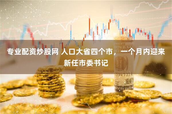 专业配资炒股网 人口大省四个市，一个月内迎来新任市委书记