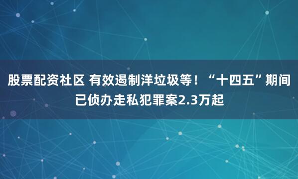 股票配资社区 有效遏制洋垃圾等！“十四五”期间已侦办走私犯罪案2.3万起