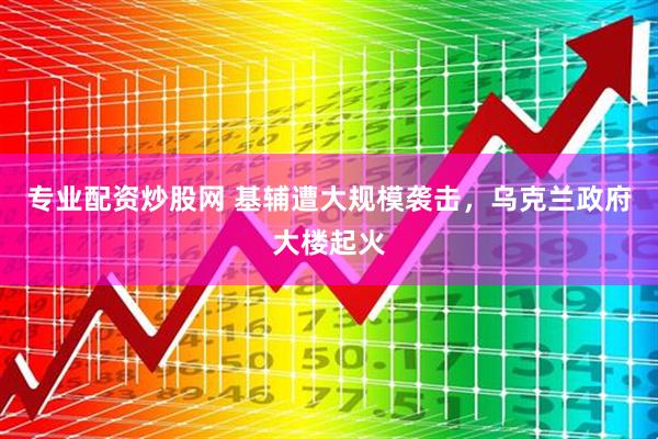 专业配资炒股网 基辅遭大规模袭击，乌克兰政府大楼起火