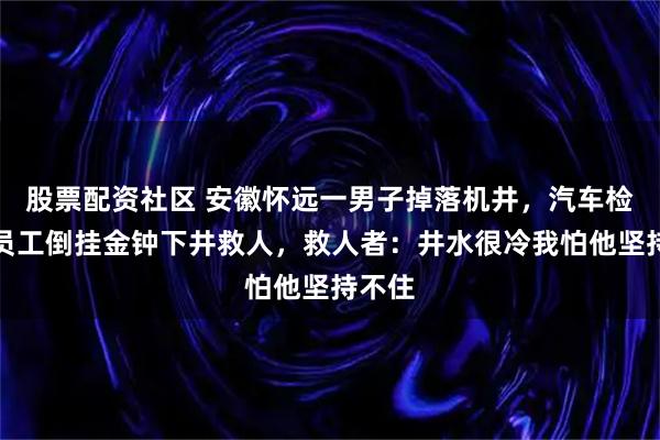 股票配资社区 安徽怀远一男子掉落机井，汽车检测站员工倒挂金钟下井救人，救人者：井水很冷我怕他坚持不住