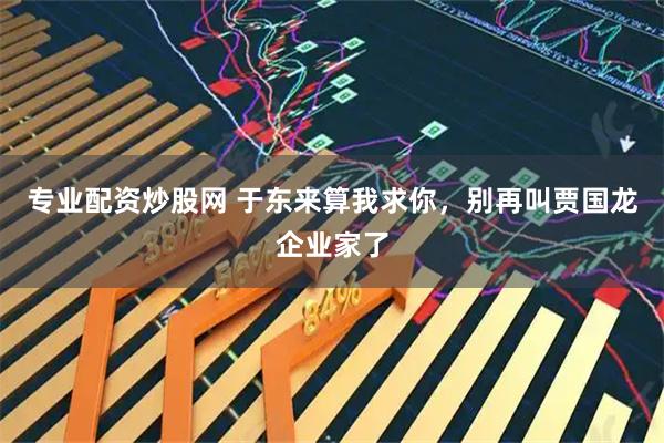 专业配资炒股网 于东来算我求你，别再叫贾国龙企业家了