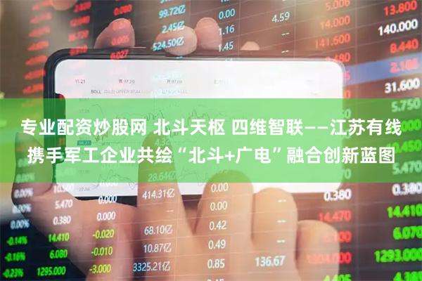 专业配资炒股网 北斗天枢 四维智联——江苏有线携手军工企业共绘“北斗+广电”融合创新蓝图