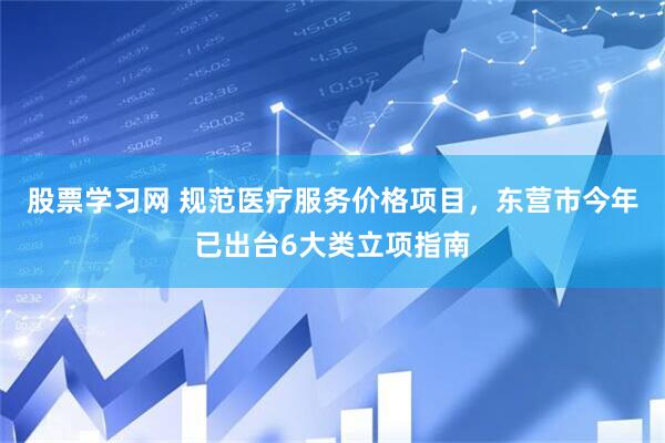 股票学习网 规范医疗服务价格项目，东营市今年已出台6大类立项指南