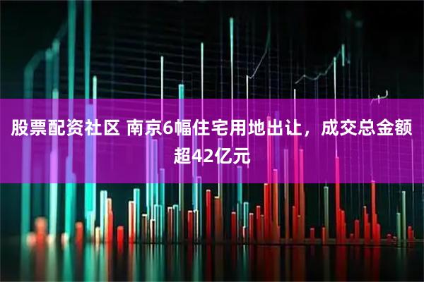 股票配资社区 南京6幅住宅用地出让，成交总金额超42亿元