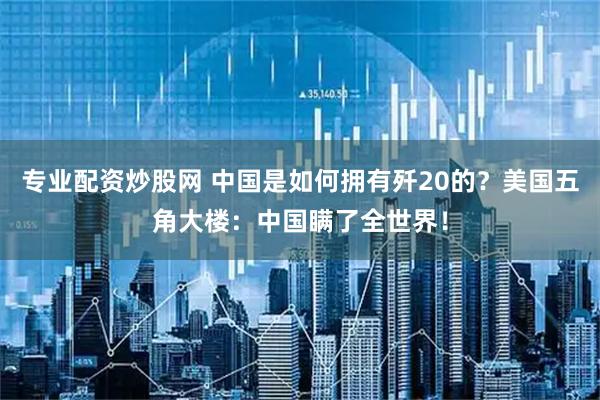 专业配资炒股网 中国是如何拥有歼20的？美国五角大楼：中国瞒了全世界！