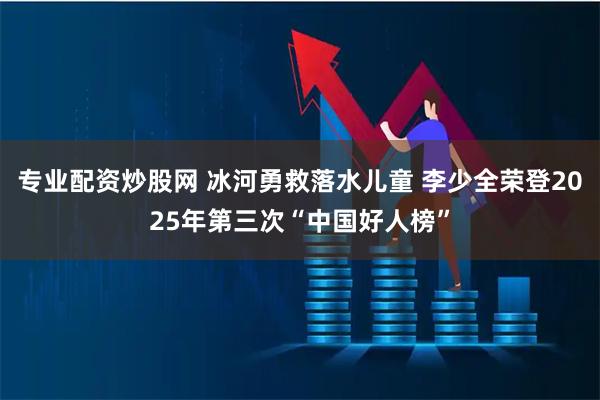 专业配资炒股网 冰河勇救落水儿童 李少全荣登2025年第三次“中国好人榜”