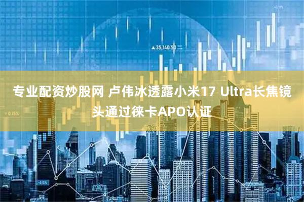 专业配资炒股网 卢伟冰透露小米17 Ultra长焦镜头通过徕卡APO认证