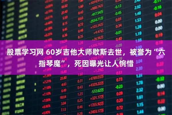股票学习网 60岁吉他大师歇斯去世，被誉为“六指琴魔”，死因曝光让人惋惜