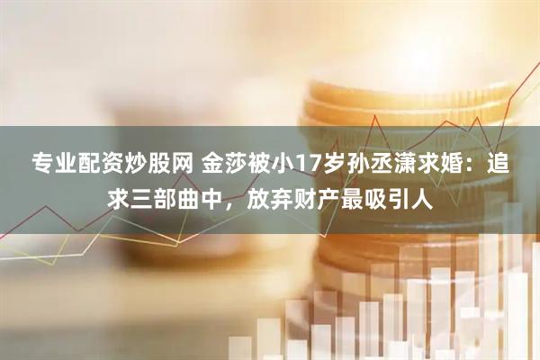 专业配资炒股网 金莎被小17岁孙丞潇求婚：追求三部曲中，放弃财产最吸引人