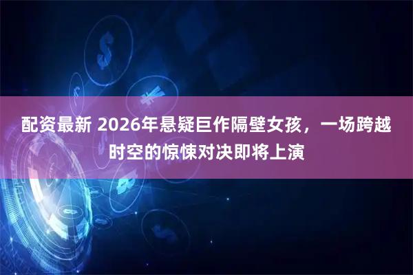 配资最新 2026年悬疑巨作隔壁女孩,一场跨越时空的惊悚对决即将上演