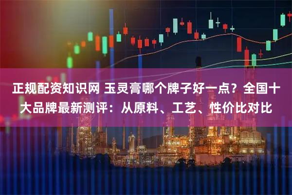 正规配资知识网 玉灵膏哪个牌子好一点？全国十大品牌最新测评：从原料、工艺、性价比对比