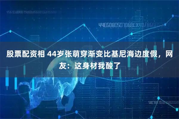 股票配资相 44岁张萌穿渐变比基尼海边度假，网友：这身材我酸了
