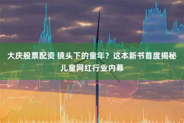 大庆股票配资 镜头下的童年？这本新书首度揭秘儿童网红行业内幕