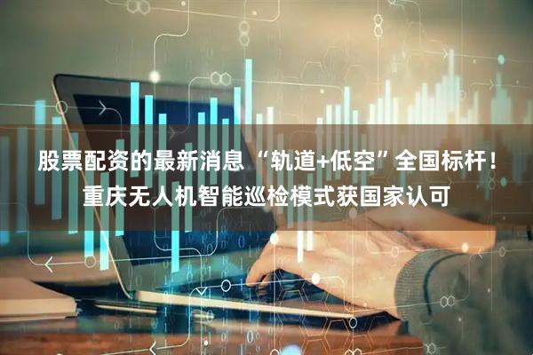 股票配资的最新消息 “轨道+低空”全国标杆！重庆无人机智能巡检模式获国家认可
