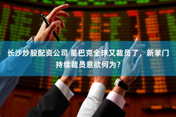 长沙炒股配资公司 星巴克全球又裁员了，新掌门持续裁员意欲何为？