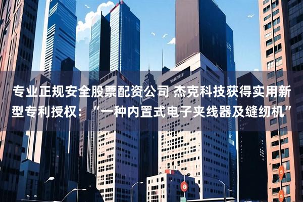 专业正规安全股票配资公司 杰克科技获得实用新型专利授权:“一种内置式电子夹线器及缝纫机”